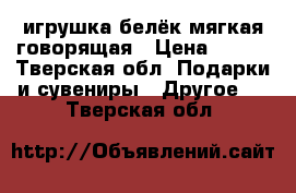 игрушка белёк мягкая говорящая › Цена ­ 250 - Тверская обл. Подарки и сувениры » Другое   . Тверская обл.